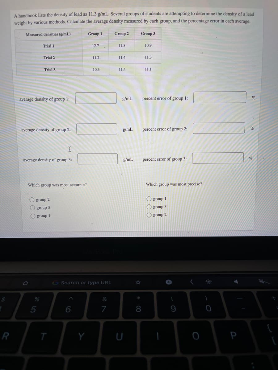 A handbook lists the density of lead as 11.3 g/mL. Several groups of students are attempting to determine the density of a lead
weight by various methods. Calculate the average density measured by each group, and the percentage error in each average.
Measured densities (g/mL)
Group 1
Group 2
Group 3
Trial 1
12.7
11.5
10.9
Trial 2
11.2
11.4
11.3
Trial 3
10.3
11.4
11.1
average density of group 1:
g/mL
percent error of group 1:
average density of group 2:
g/mL
percent error of group 2:
average density of group 3:
g/mL
percent error of group 3:
Which group was most accurate?
Which group was most precise?
O group 2
O group 1
group 3
O group 3
O group 1
O group 2
G Search or type URL
+]
%24
%
&
8
R
T
Y
P
