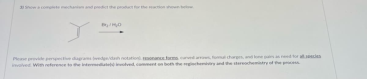 3) Show a complete mechanism and predict the product for the reaction shown below.
Br₂ / H₂O
Please provide perspective diagrams (wedge/dash notation), resonance forms, curved arrows, formal charges, and lone pairs as need for all species
involved. With reference to the intermediate(s) involved, comment on both the regiochemistry and the stereochemistry of the process.