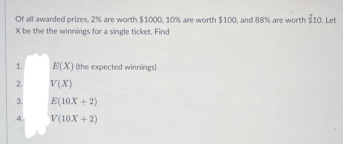 Of all awarded prizes, 2% are worth $1000, 10% are worth $100, and 88% are worth $10. Let
X be the the winnings for a single ticket. Find
1.
E(X) (the expected winnings)
2.
V(X)
3.
E(10X + 2)
4.
V(10X + 2)
