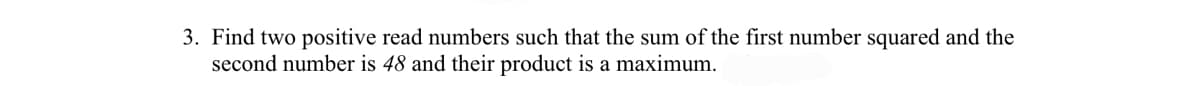 3. Find two positive read numbers such that the sum of the first number squared and the
second number is 48 and their product is a maximum.
