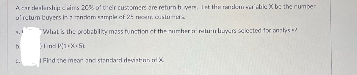 A car dealership claims 20% of their customers are return buyers. Let the random variable X be the number
of return buyers in a random sample of 25 recent customers.
a./
What is the probability mass function of the number of return buyers selected for analysis?
b.
) Find P(1<X<5).
C.
) Find the mean and standard deviation of X.