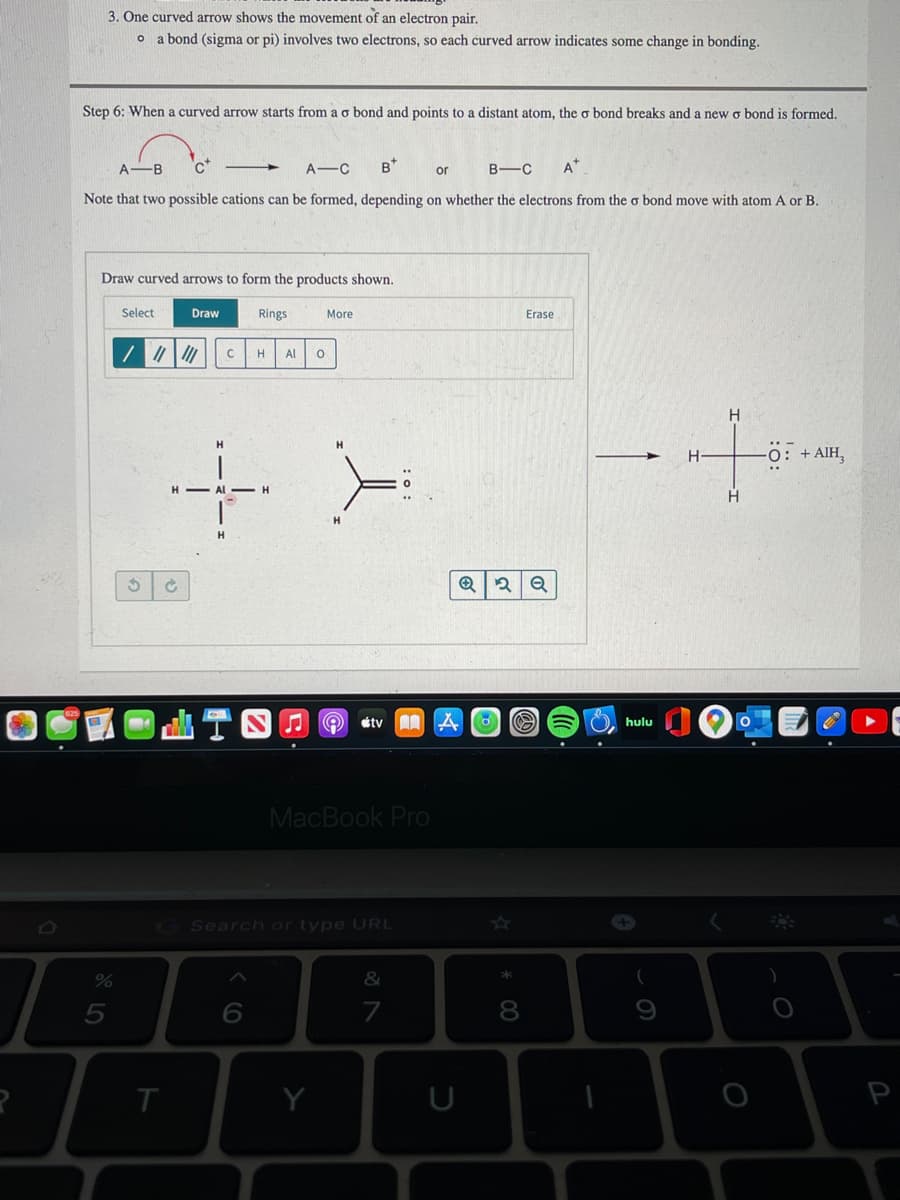 3. One curved arrow shows the movement of an electron pair.
o a bond (sigma or pi) involves two electrons, so each curved arrow indicates some change in bonding.
Step 6: When a curved arrow starts from a o bond and points to a distant atom, the o bond breaks and a new o bond is formed.
A
-B
A-C
B*
B-C
A*
or
Note that two possible cations can be formed, depending on whether the electrons from the o bond move with atom A or B.
Draw curved arrows to form the products shown.
Select
Draw
Rings
More
Erase
Al
H.
-0: + AIH,
H - Al -H
étv 0
hulu
MacBook Pro
GSearch or type URL
&
5
7
T
Y
* 00
