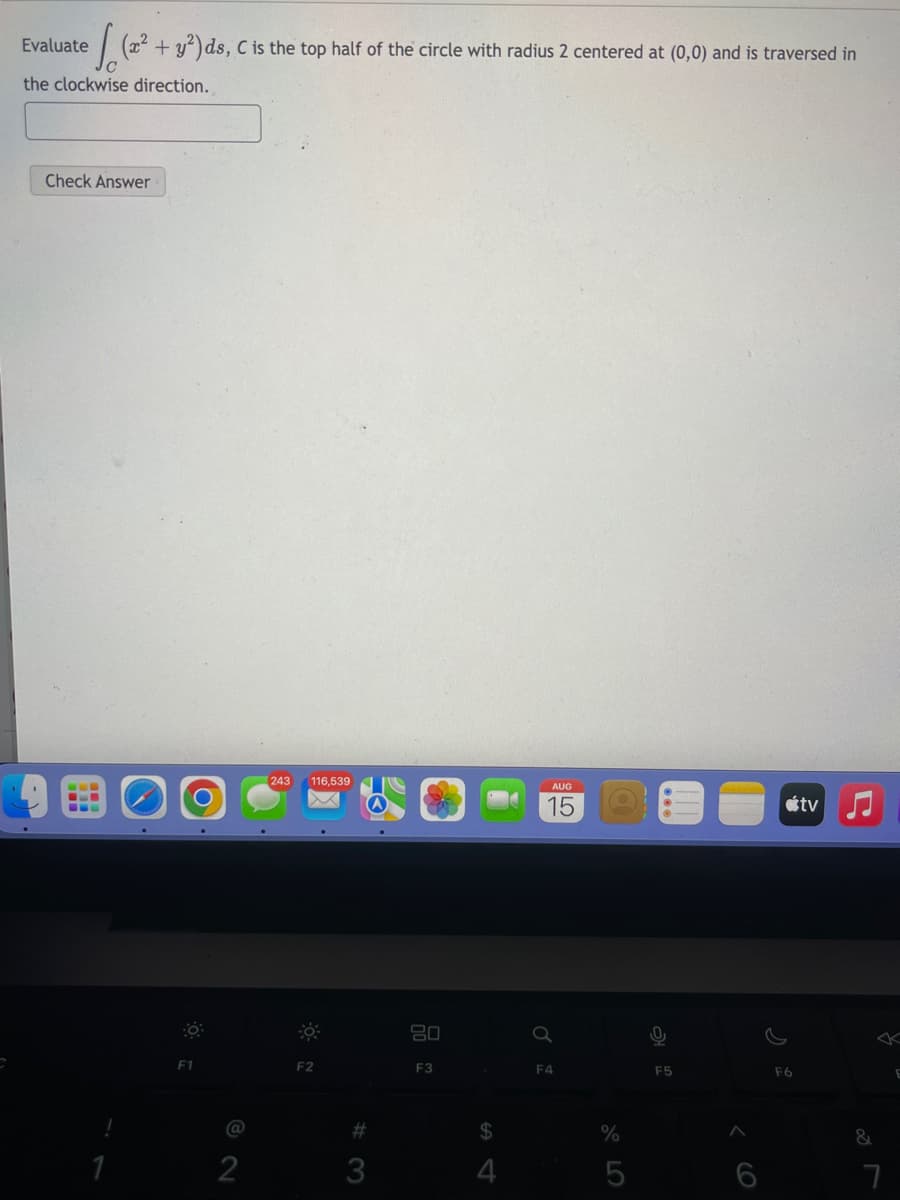 Evaluate (x² + y²) ds, C is the top half of the circle with radius 2 centered at (0,0) and is traversed in
the clockwise direction.
Check Answer
1
O
F1
2
243 116,539
F2
#3
3
80
F3
$
4
AUG
15
F4
%
5
0
F5
6
F6
tv
&
7
E