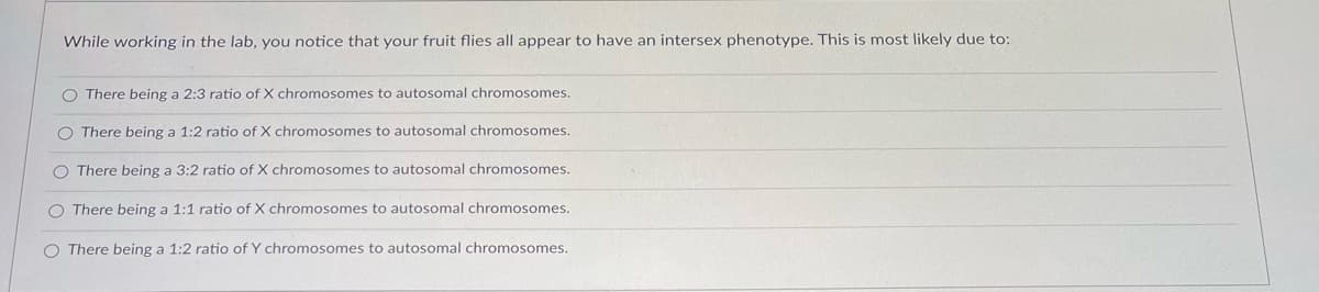 While working in the lab, you notice that your fruit flies all appear to have an intersex phenotype. This is most likely due to:
O There being a 2:3 ratio of X chromosomes to autosomal chromosomes.
O There being a 1:2 ratio of X chromosomes to autosomal chromosomes.
O There being a 3:2 ratio of X chromosomes to autosomal chromosomes.
O There being a 1:1 ratio of X chromosomes to autosomal chromosomes.
O There being a 1:2 ratio of Y chromosomes to autosomal chromosomes.
