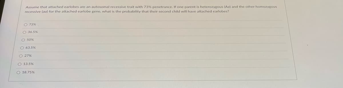 Assume that attached earlobes are an autosomal recessive trait with 73% penetrance. If one parent is heterozygous (Aa) and the other homozygous
recessive (aa) for the attached earlobe gene, what is the probability that their second child will have attached earlobes?
O 73%
O 36.5%
O 50%
O 63.5%
O 27%
O 13.5%
O 18.75%
