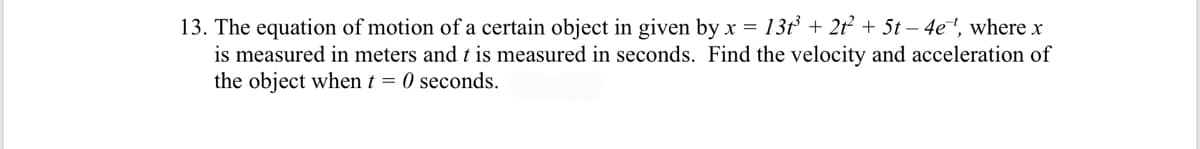 13. The equation of motion of a certain object in given by x = 13t + 2t + 5t – 4e, where x
is measured in meters and t is measured in seconds. Find the velocity and acceleration of
the object when t = 0 seconds.
