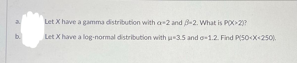 a.
b.
Let X have a gamma distribution with a=2 and 3-2. What is P(X>2)?
Let X have a log-normal distribution with u-3.5 and o=1.2. Find P(50<x<250).