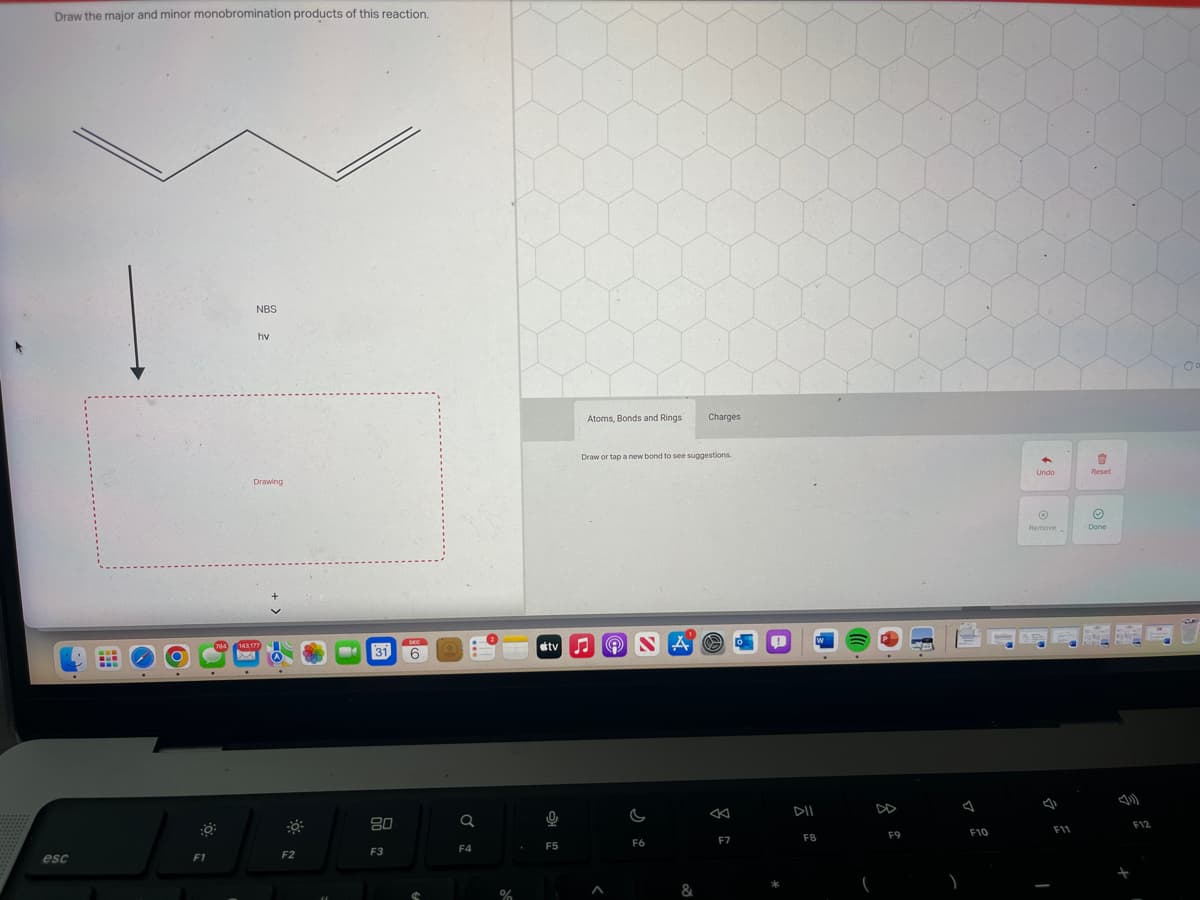 Draw the major and minor monobromination products of this reaction.
esc
F1
NBS
hv
Drawing
143,177
F2
31 6
80
F3
Q
F4
%
Atoms, Bonds and Rings Charges
0
F5
Draw or tap a new bond to see suggestions.
stv♫♬ Ⓡ NA O
A
F6
&
F7
0
F8
F9
F10
4
Undo
Ⓒ
Remove
F11
1
Reset
Ⓒ
Done
F12
O
SIA