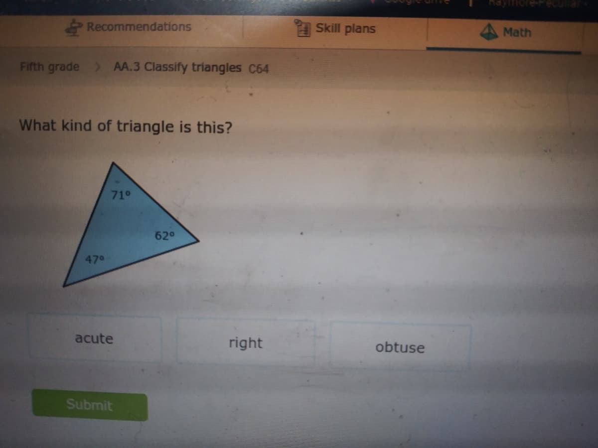 Recommendations
A Skill plans
Math
Fifth grade > AA.3 Classify triangles C64
What kind of triangle is this?
71°
62°
470
acute
right
obtuse
Submit
