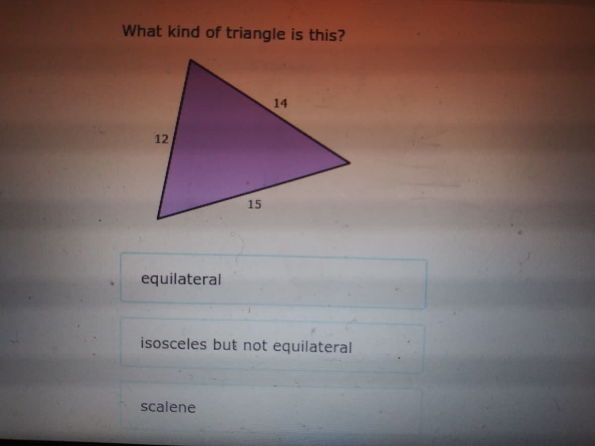 What kind of triangle is this?
14
12
15
equilateral
isosceles but not equilateral
scalene
