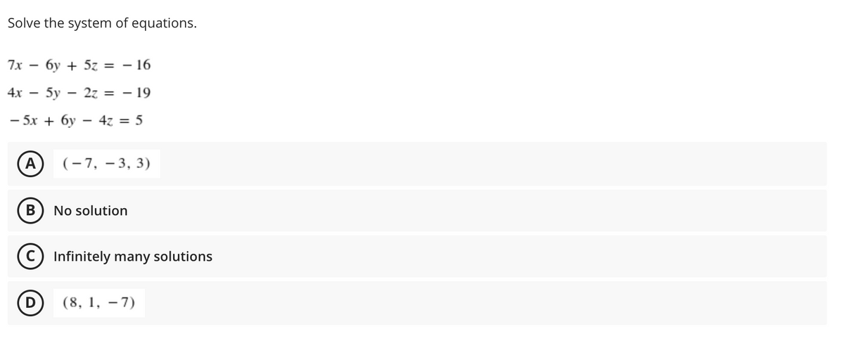 Solve the system of equations.
7x — бу + 5z —D — 16
%3D
4х — 5у — 2z %3D — 19
|
— 5х + бу — 42 3 5
A
(- 7, – 3, 3)
В
No solution
Infinitely many solutions
(8, 1, – 7)
