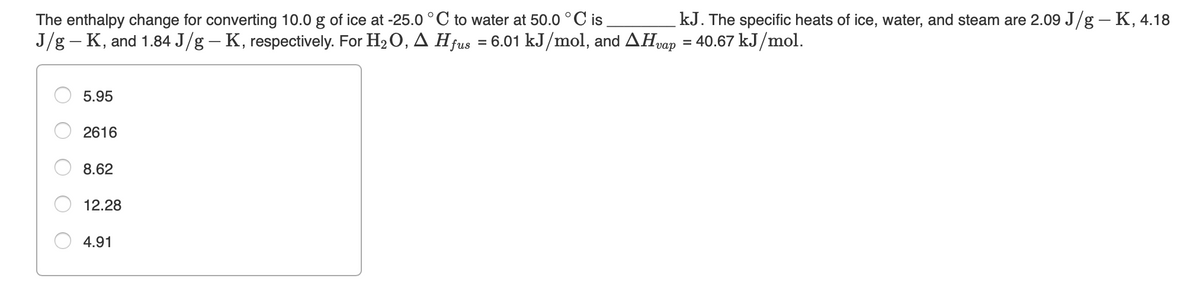 The enthalpy change for converting 10.0 g of ice at -25.0 °C to water at 50.0 °C is
J/g - K, and 1.84 J/g – K, respectively. For H2 O, A Hfus = 6.01 kJ/mol, and AHvap = 40.67 kJ/mol.
kJ. The specific heats of ice, water, and steam are 2.09 J/g – K, 4.18
5.95
2616
8.62
12.28
4.91
