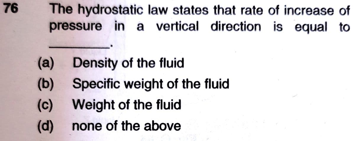 76
The hydrostatic law states that rate of increase of
pressure in a vertical direction is equal to
(a) Density of the fluid
(b) Specific weight of the fluid
(c) Weight of the fluid
(d)
none of the above
