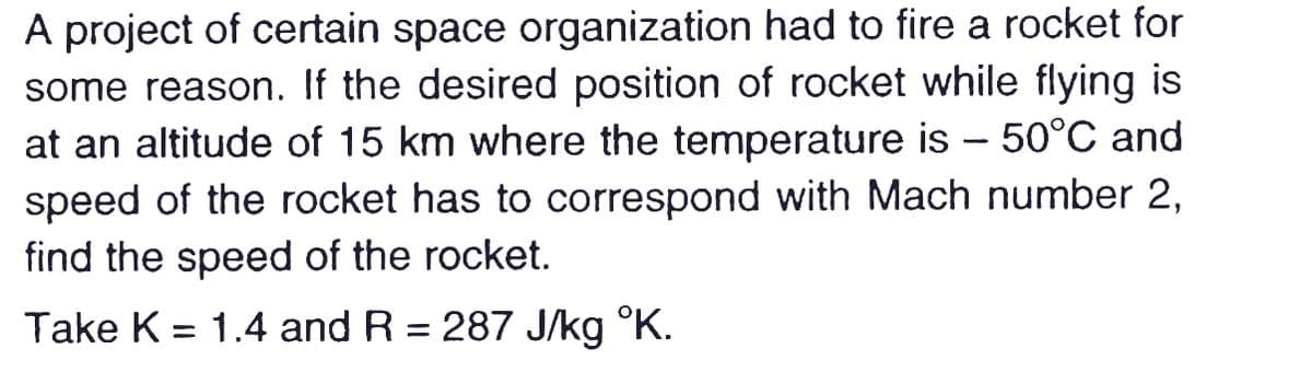 A project of certain space organization had to fire a rocket for
some reason. If the desired position of rocket while flying is
at an altitude of 15 km where the temperature is – 50°C and
speed of the rocket has to correspond with Mach number 2,
find the speed of the rocket.
Take K = 1.4 and R = 287 J/kg °K.
