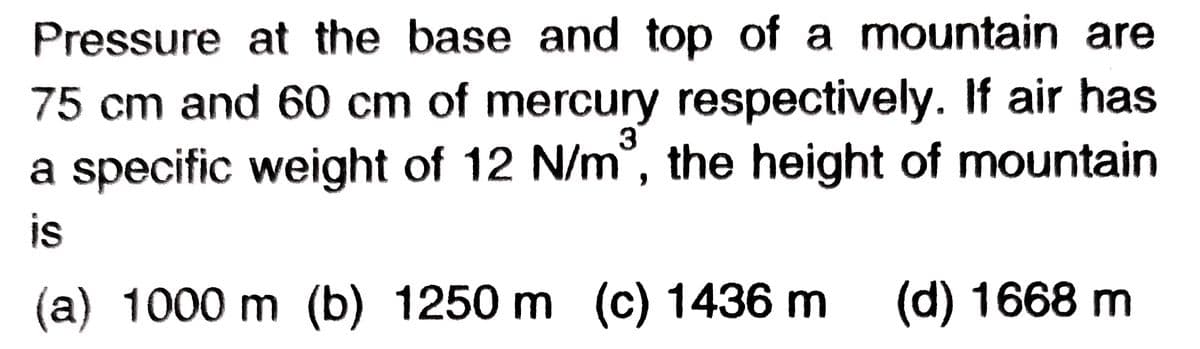 Pressure at the base and top of a mountain are
75 cm and 60 cm of mercury respectively. If air has
3
a specific weight of 12 N/m, the height of mountain
is
(a) 1000 m (b) 1250 m (c) 1436 m
(d) 1668 m
