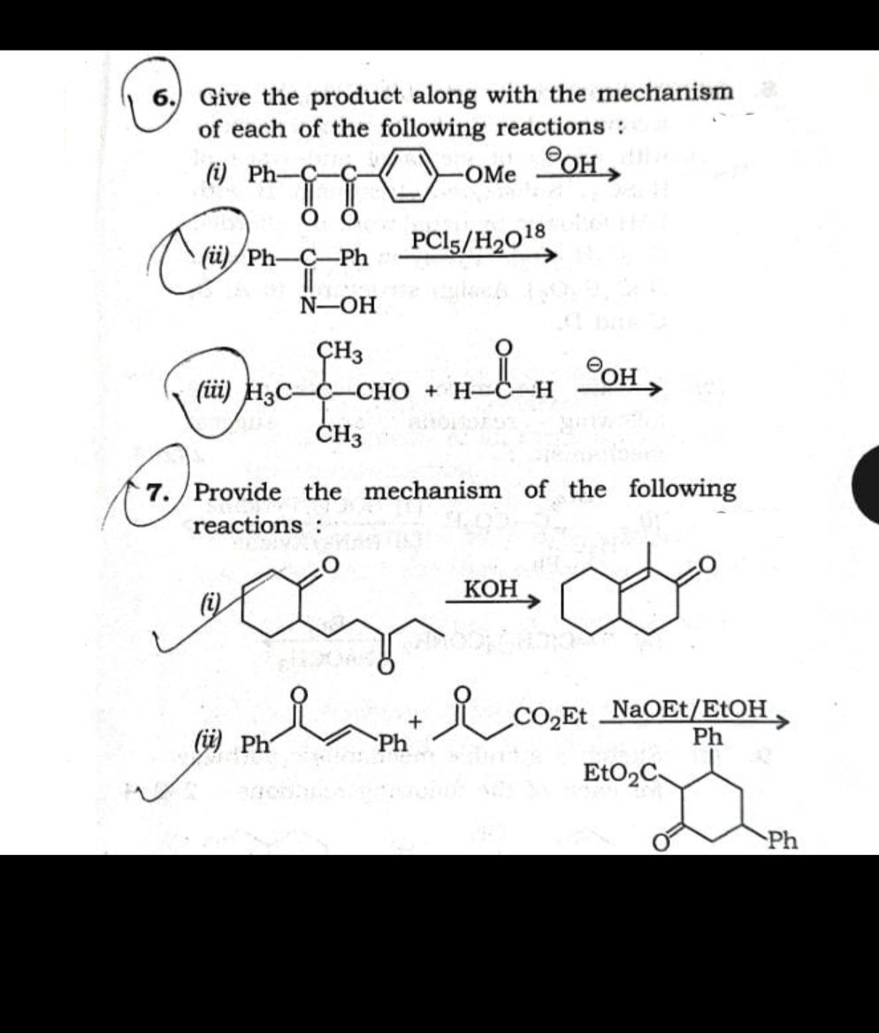 Give the product along with the mechanism
of each of the following reactions:
6.
(i) Ph-
°OH,
OMe
о
(il) Ph—С—Ph
PCI5/H2O18
N-OH
ÇH3
POH
(üi) H3C-
-СНО + Н-
ČH3
7. Provide the mechanism of the following
reactions :
КОН
li)
CO2E NaOEt/EtOH ,
Ph
(网 Ph
Ph
Ph
