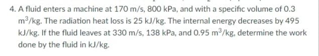 4. A fluid enters a machine at 170 m/s, 800 kPa, and with a specific volume of 0.3
m2/kg. The radiation heat loss is 25 kJ/kg. The internal energy decreases by 495
kJ/kg. If the fluid leaves at 330 m/s, 138 kPa, and 0.95 m/kg, determine the work
done by the fluid in kJ/kg.
