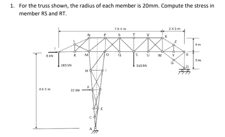 1. For the truss shown, the radius of each member is 20mm. Compute the stress in
member RS and RT.
7X4m
2X3 m
4 m
8 kN
K
5m
160 kN
510 kN
4X 5m
22 kN
O> Po
