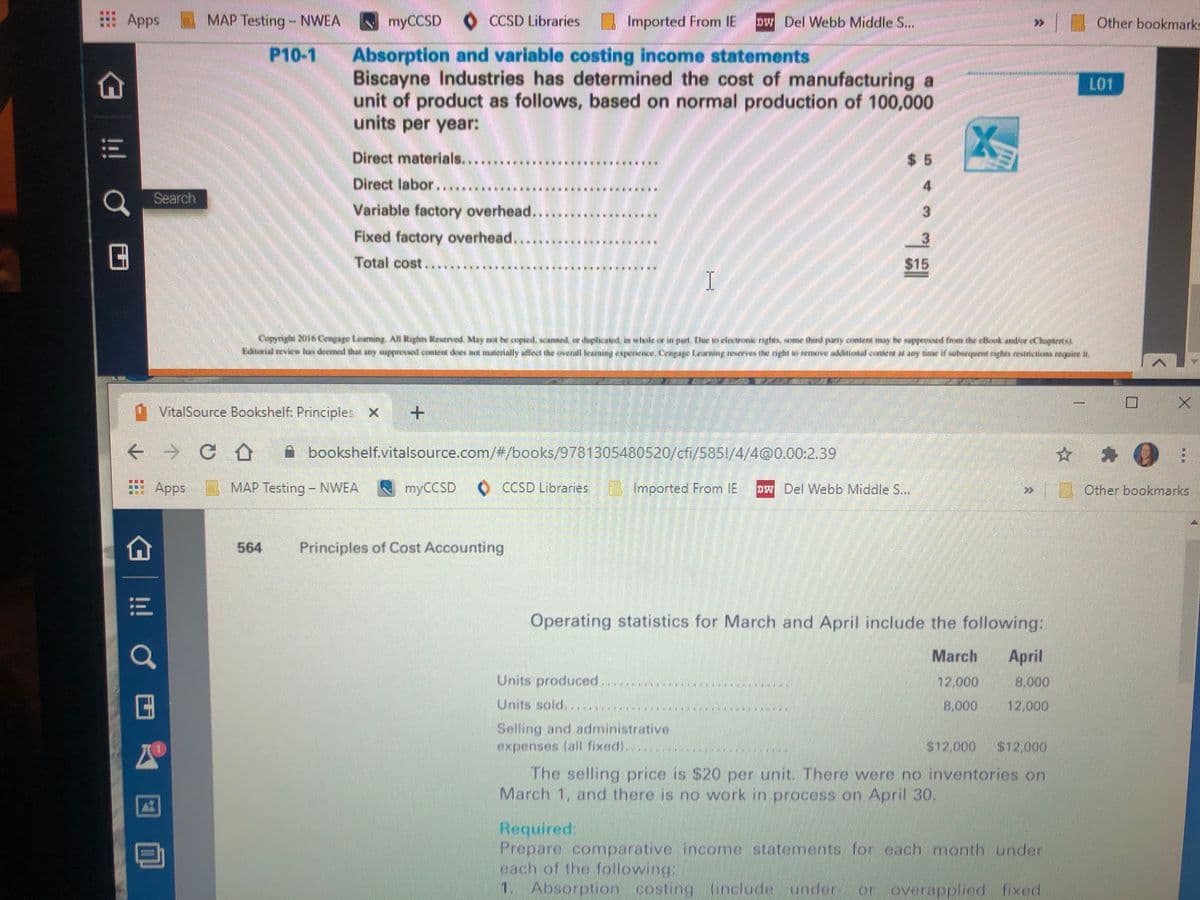 Apps
MAP Testing-NWEA
myCCSD O CCSD Libraries
I Imported From IE
pw Del Webb Middle S...
Other bookmarks
P10-1
Absorption and variable costing income statements
Biscayne Industries has determined the cost of manufacturing a
unit of product as follows, based on normal production of 100,000
units per year:
L01
Direct materials....
Direct labor.....
$ 5
Search
********....
Variable factory overhead
Fixed factory overhead...
Total cost.....
.....* *********
$15
VitalSource Bookshelf: Principles X
A bookshelf.vitalsource.com/#/books/9781305480520/cfi/585!/4/4@0.00:2.39
Apps
MAP Testing - NWEA
myCCSD
O CCSD Libraries
Imported From IE
DW Del Webb Middle S...
0 Other bookmarks
564
Principles of Cost Accounting
Operating statistics for March and April include the following:
March
April
Units produced.
12,000
18,000
Units sold..
8,000
02.000
Selling and administrative
expenses (all fixed)..
$12,000
$12.000
The selling price is S20 per unit. There were no inventories on
March 1, and there is no work in procoss on April 30.
Required:
Prepare comparative income statements for each month under
each of the following:
1. Absorption costing incude
underor d fixed
overappled
!! Ở
...
