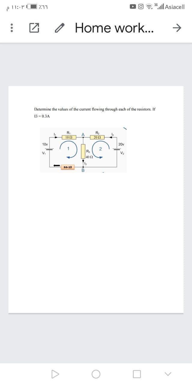 e 11: r
711
".llAsiacell
O Home work...
->
Determine the values of the current flowing through each of the resistors. If
13 = 0.3A
R
102
Ra
A
202
10v
20v
V,
V2
40 2
R4=10
