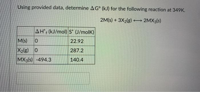 Using provided data, determine AG° (kJ) for the following reaction at 349K.
2M(s) + 3X2(g) –→ 2MX3(s)
AH°r (kJ/mol) S° (J/molK)
M(s)
22.92
X2(g) 0
287.2
MX3(s) -494.3
140.4
