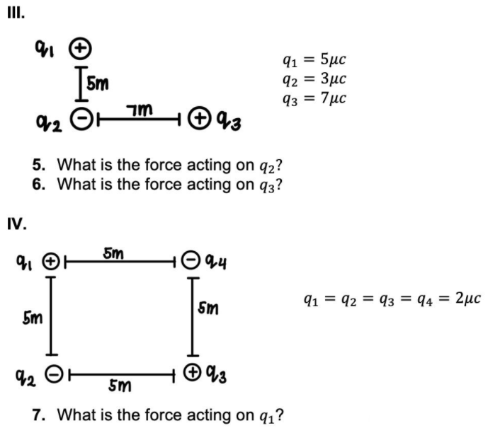 III.
5m
91 = 5µc
92 = 3µc
93 = 7µc
5. What is the force acting on q2?
6. What is the force acting on q3?
IV.
5m
O 44
Sm
91 = 92 = 93 = q4 = 2µc
5m
92 OH
5m
7. What is the force acting on q1?
