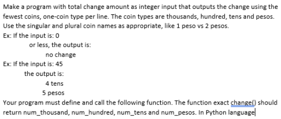 Make a program with total change amount as integer input that outputs the change using the
fewest coins, one-coin type per line. The coin types are thousands, hundred, tens and pesos.
Use the singular and plural coin names as appropriate, like 1 peso vs 2 pesos.
Ex: If the input is: 0
or less, the output is:
no change
Ex: If the input is: 45
the output is:
4 tens
5 pesos
Your program must define and call the following function. The function exact changel) should
return num_thousand, num_hundred, num_tens and num_pesos. In Python languagel
