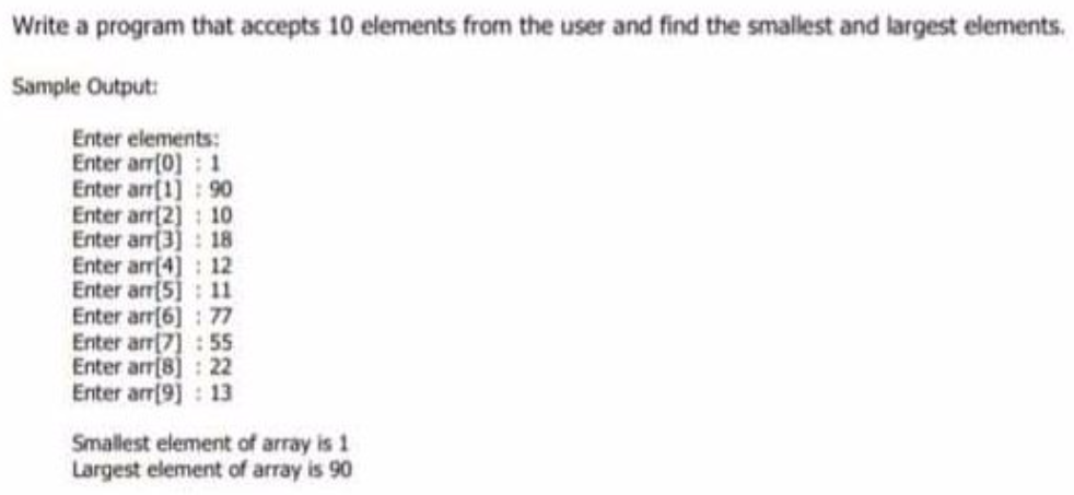 Write a program that accepts 10 elements from the user and find the smallest and largest elements.
Sample Output:
Enter elements:
Enter arr(0] : 1
Enter arr[1] : 90
Enter arr(2) : 10
Enter arr(3) 18
Enter arr[4] 12
Enter arr[5]: 11
Enter arr[6] : 77
Enter arr[7] :55
Enter arr[8]: 22
Enter arr[9] : 13
Smallest element of array is 1
Largest element of array is 90
