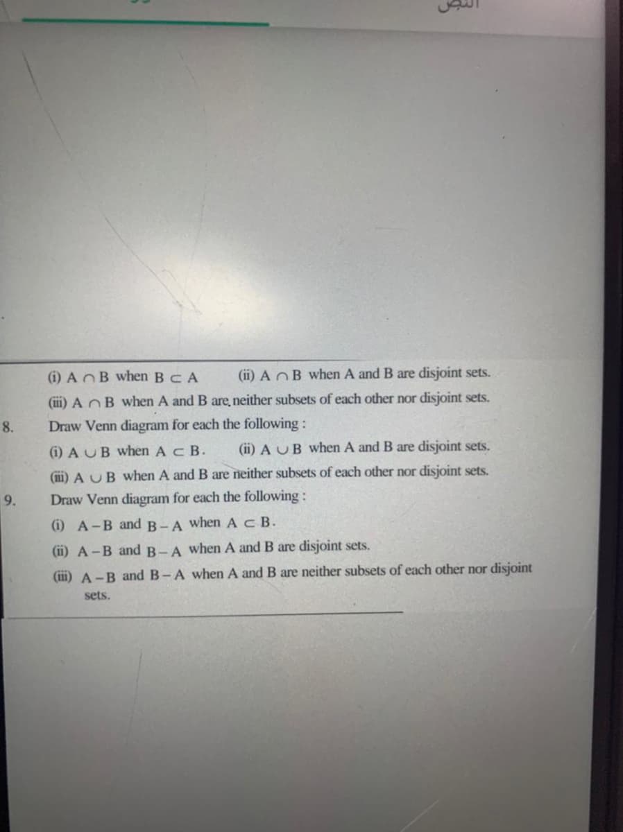 (i) AB when BCA
(ii) A OB when A and B are disjoint sets.
(iii) A nB when A and B are, neither subsets of each other nor disjoint sets.
8.
Draw Venn diagram for each the following:
(i) A UB when A c B.
(ii) A UB when A and B are disjoint sets.
(iii) A UB When A and B are neither subsets of each other nor disjoint sets.
9.
Draw Venn diagram for each the following:
(i) A-B and B-A when AcB.
(ii) A-B and B-A when A and B are disjoint sets.
(iii) A-B and B-A when A and B are neither subsets of each other nor disjoint
sets.
