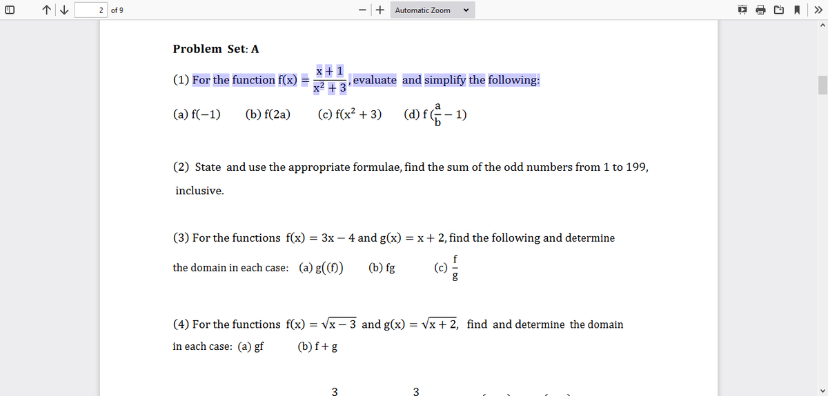 2 of 9
+ Automatic Zoom
>>
Problem Set: A
x+ 1
(1) For the function f(x) =
,evaluate and simplify the following:
x2 + 3
(a) f(-1)
(b) f(2a)
(c) f(x? + 3) (d) f - 1)
(2) State and use the appropriate formulae, find the sum of the odd numbers from 1 to 199,
inclusive.
(3) For the functions f(x) = 3x – 4 and g(x) = x+ 2, find the following and determine
the domain in each case: (a) g((f))
(b) fg
f
(c)
(4) For the functions f(x) = Vx – 3 and g(x) = Vx + 2, find and determine the domain
in each case: (a) gf
(b) f+ g
3
3
