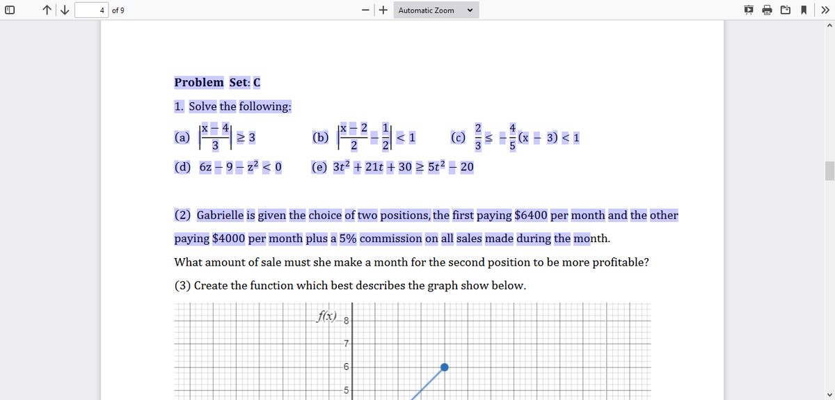 个|。
4 of 9
+ Automatic Zoom
>>
Problem Set: C
1. Solve the following:
> 3
(b)
< 1
(c)
Hx - 3) < 1
(d) 6z
2 < 0
(e) 3t2 + 21t + 30 > 5t² – 20
(2) Gabrielle is given the choice of two positions, the first paying $6400 per month and the other
paying $4000 per month plus a 5% commission on all sales made during the month.
What amount of sale must she make a month for the second position to be more profitable?
(3) Create the function which best describes the graph show below.
f(x) 8
-7
-6

