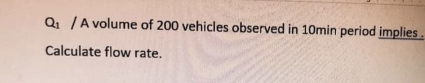 Q1 /A volume of 200 vehicles observed in 10min period implies
Calculate flow rate.
