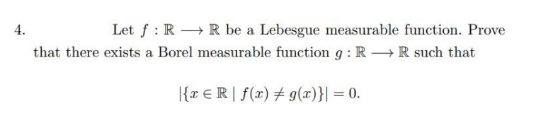 4.
Let f RR be a Lebesgue measurable function. Prove
that there exists a Borel measurable function g: R → R such that
{x ≤R f(x) = g(x)}| = 0.