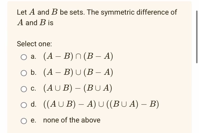 Let A and B be sets. The symmetric difference of
A and B is
Select one:
O a. (A-B) n (B - A)
O b.
(AB) U (B - A)
OC.
(AUB) - (BUA)
O d.
((AUB) -A) U ((BUA) - B)
O e. none of the above