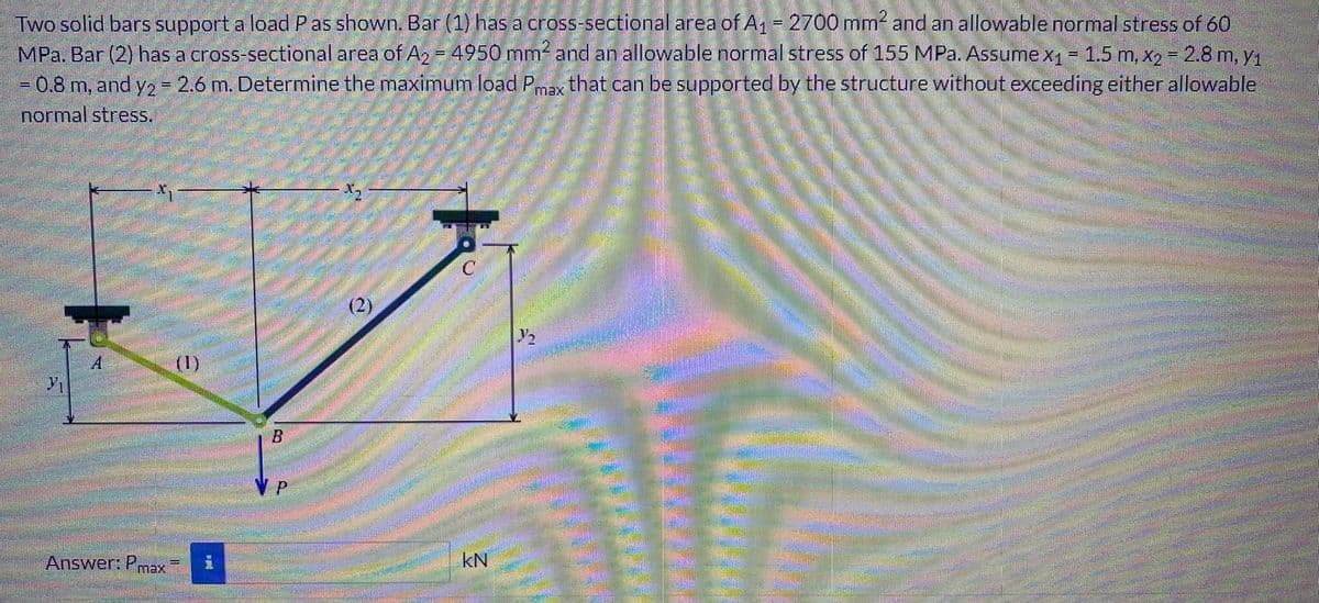 Two solid bars support a load P as shown. Bar (1) has a cross-sectional area of A1 = 2700 mm2 and an allowable normal stress of 60
MPa. Bar (2) has a cross-sectional area of A₂ = 4950 mm² and an allowable normal stress of 155 MPa. Assume x₁ = 1.5 m, x2 = 2.8 m, y₁
= 0.8 m, and y2 = 2.6 m. Determine the maximum load Pmax that can be supported by the structure without exceeding either allowable
normal stress.
-
A
Answer: Pmax
(1)
程
B
X₂
(2)
kN
22