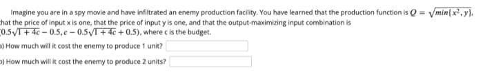 Imagine you are in a spy movie and have infiltrated an enemy production facility. You have learned that the production function is Q = Vmin{x', y).
hat the price of input x is one, that the price of input y is one, and that the output-maximizing input combination is
0.5VT+ 4e - 0.5, c - 0.5VT+4c+0.5), where c is the budget.
D) How much will it cost the enemy to produce 1 unit?
%3D
) How much will it cost the enemy to produce 2 units?
