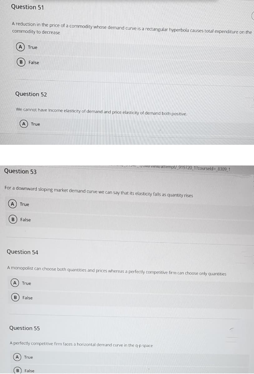 Question 51
A reduction in the price of a commodity whose demand curve is a rectangular hyperbola causes total expenditure on the
commodity to decrease
A) True
False
Question 52
We cannot have Income elasticity of demand and price elasticity of demand both positive.
A
True
Tew/attempt/ 919720_1?courseld= 8309 1
Question 53
For a downward sloping market demand curve we can say that its elasticity falls as quantity rises
True
B) False
Question 54
A monopolist can choose both quantities and prices whereas a perfectly competitive firm can choose only quantities
A) True
B False
Question 55
A perfectly competitive firm faces a horizontal demand curve in the g-p space
True
False

