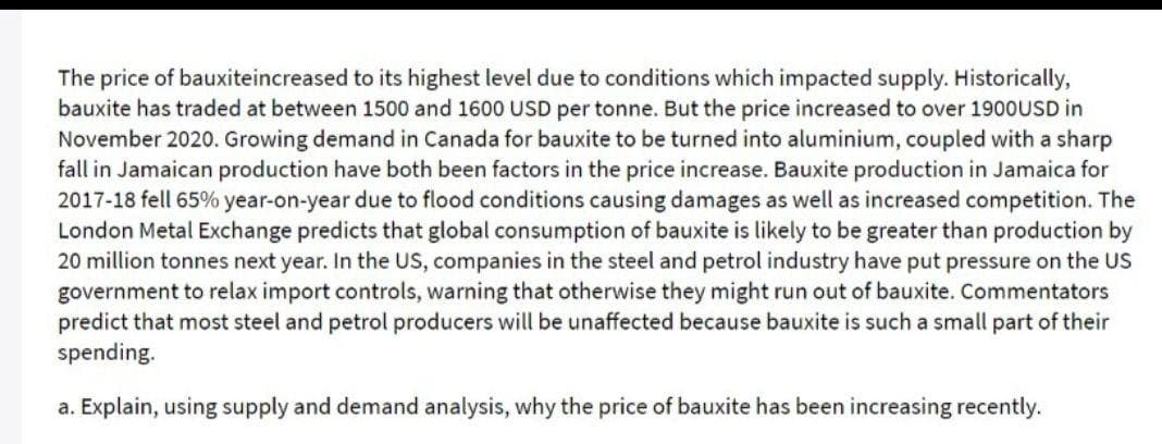 The price of bauxiteincreased to its highest level due to conditions which impacted supply. Historically,
bauxite has traded at between 1500 and 1600 USD per tonne. But the price increased to over 1900USD in
November 2020. Growing demand in Canada for bauxite to be turned into aluminium, coupled with a sharp
fall in Jamaican production have both been factors in the price increase. Bauxite production in Jamaica for
2017-18 fell 65% year-on-year due to flood conditions causing damages as well as increased competition. The
London Metal Exchange predicts that global consumption of bauxite is likely to be greater than production by
20 million tonnes next year. In the US, companies in the steel and petrol industry have put pressure on the US
government to relax import controls, warning that otherwise they might run out of bauxite. Commentators
predict that most steel and petrol producers will be unaffected because bauxite is such a small part of their
spending.
a. Explain, using supply and demand analysis, why the price of bauxite has been increasing recently.
