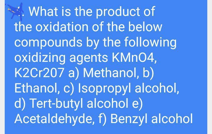 What is the product of
the oxidation of the below
compounds by the following
oxidizing agents KMN04,
K2Cr207 a) Methanol, b)
Ethanol, c) Isopropyl alcohol,
d) Tert-butyl alcohol e)
Acetaldehyde, f) Benzyl alcohol
