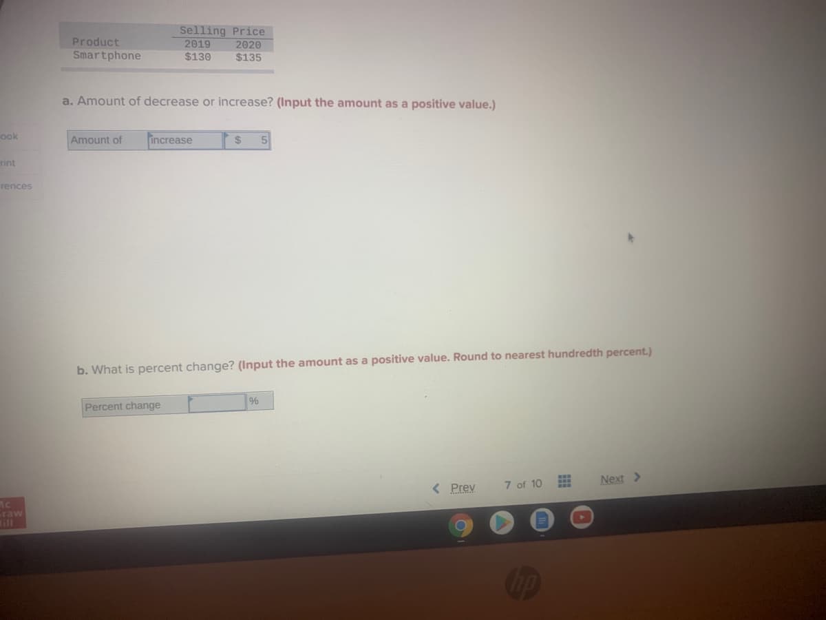 Selling Price
2019
2020
Product
Smartphone
$130
$135
a. Amount of decrease or increase? (Input the amount as a positive value.)
ook
Amount of
increase
24
rint
rences
b. What is percent change? (Input the amount as a positive value. Round to nearest hundredth percent.)
%
Percent change
7 of 10
Next >
< Prev
raw
111
