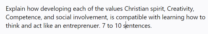 Explain how developing each of the values Christian spirit, Creativity,
Competence, and social involvement, is compatible with learning how to
think and act like an entreprenuer. 7 to 10 sentences.
