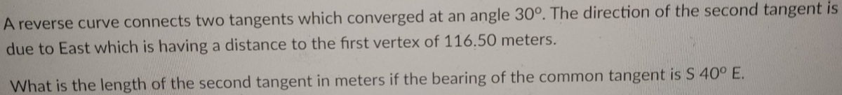 A reverse curve connects two tangents which converged at an angle 30°. The direction of the second tangent is
due to East which is having a distance to the first vertex of 116.50 meters.
What is the length of the second tangent in meters if the bearing of the common tangent is S 40° E.
