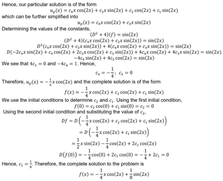 Hence, our particular solution is of the form
u,(x) = c4x cos(2x) + c3x sin(2x) + C2 cos(2x) + c, sin(2x)
which can be further simplified into
up(x) = c4x cos(2x)+ c3x sin(2x)
Determining the values of the constants,
(D² + 4)(f) = sin(2x)
(D² + 4)(c4x cos(2x) + c3x sin(2x)) = sin(2x)
D²(c4x cos(2x) + c3x sin(2x)) + 4(c4x cos(2x) + c3x sin(2x)) = sin(2x)
D(-2c,x sin(2x) + C4 cos(2x) + 2c3x cos(2x) + cz sin(2x)) + 4c,x cos(2x) + 4c3x sin(2x) = sin(2x)
-4c4 sin(2x) + 4c3 cos(2x) = sin(2x)
We see that 4c3 = 0 and -4c, = 1. Hence,
%3D
C4 =
Therefore, u, (x) = -x cos(2x) and the complete solution is of the form
1
-x cos(2x) + c2 cos(2x) + c, sin(2x)
We use the initial conditions to determine c2 and c . Using the first initial condition,
f(0) = c2 cos(0) + c; sin(0) = c2 = 0
Using the second initial condition and substituting the value of c2,
1
Df
D(-x cos(2x) + c2 cos(2x) + c; sin(2x))
%3D
= D
: cos(2x) + c, sin(2x)
1
=x sin(2x) –cos(2x) + 2c, cos(2x)
1
1
D(f(0)) = -cos(0) + 2c, cos(0) = -i+ 2c, = 0
Hence, c, = Therefore, the complete solution to the problem is
1
1
f(x) = -x cos(2x) + sin(2x)
