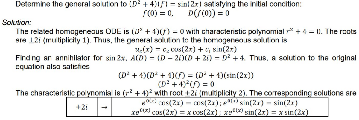 Determine the general solution to (D² + 4)(f) = sin(2x) satisfying the initial condition:
f (0) = 0,
D(f(0)) = 0
Solution:
The related homogeneous ODE is (D² + 4)(f) = 0 with characteristic polynomial r2 + 4 = 0. The roots
are +2i (multiplicity 1). Thus, the general solution to the homogeneous solution is
uc(x) = c2 cos(2x) + c1 sin(2x)
Finding an annihilator for sin 2x, A(D) = (D - 2i)(D + 2i) = D² + 4. Thus, a solution to the original
equation also satisfies
(D² + 4)(D² + 4)f) = (D² + 4)(sin(2x))
(D² + 4)²(f) = 0
The characteristic polynomial is (r² + 4)² with root +2i (multiplicity 2). The corresponding solutions are
e0(x) cos(2x) = cos(2x); e0(x) sin(2x) = sin(2x)
xe0(x) cos(2x) = x cos(2x); xeº(x) sin(2x) = x sin(2x)
±2i
