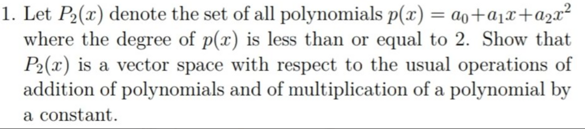 1. Let P2(x) denote the set of all polynomials p(x) = ao+a1x+a2x²
where the degree of p(x) is less than or equal to 2. Show that
P2(x) is a vector space with respect to the usual operations of
addition of polynomials and of multiplication of a polynomial by
a constant.
