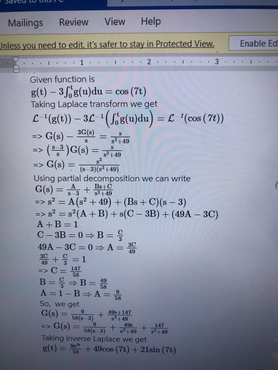 Mailings Review
View Help
Unless you need to edit, it's safer to stay in Protected View.
T
I
T
1
1
=> G(s) —
*
S
(³) G(s) = 8² 149
s2
+
30+ = 1
49
=> C= 147
58
1
Given function is
g(t)-3g(u)du = cos (7t)
Taking Laplace transform we get
L-¹(g(t)) — 3L ¹(ſ'g(u)du) = L−¹(cos (7t))
3G(s)
S
B = ⇒ B= 49
58
So, we get
G(s) = 9
I
=> G(s) = (s−3)(s² | 49)
Using partial decomposition we can write
Bs + C
G(s) = 3
58(s-3)
A = 1-B⇒ A= 8
9
S
s²49
+
.
9
=> G(s) = 58(8-3)
S²49
=> s² = A (s² +49) + (Bs + C)(s − 3)
=> s² = s² (A + B) + s(C − 3B) + (49A — 3C)
A+B=1
C-3B = 0 ⇒ B=
49A3C = 0⇒ A= 3C
49
K
+
2
49s-+-147
s²1-49
49s
s²149
1
+
Taking inverse Laplace we get
9e3t
g(t)
58
I
147
s² +49
1
+49cos (7t) + 21sin (7t)
3
E
Enable Ed
|
F