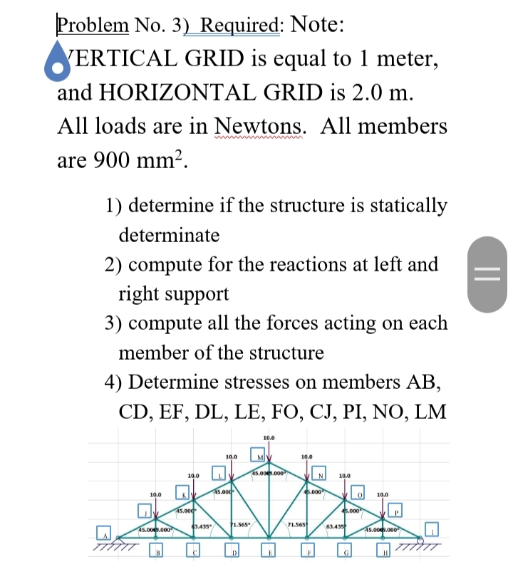 Problem No. 3) Required: Note:
VERTICAL GRID is equal to 1 meter,
and HORIZONTAL GRID is 2.0 m.
All loads are in Newtons. All members
www
are 900 mm².
1) determine if the structure is statically
determinate
2) compute for the reactions at left and
right support
3) compute all the forces acting on each
member of the structure
4) Determine stresses on members AB,
CD, EF, DL, LE, FO, CJ, PI, NO, LM
10.0
10.0
M
10.0
45.00.000
10.0
10.0
a5.000
6.000
10.0
10.0
45.000
5.000
3.435
1.565
71.565
63.435
45.00.000
45.00.000
| 77777
B
D.
G
||
