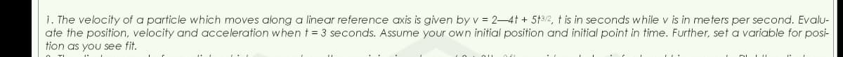1. The velocity of a particle which moves along a linear reference axis is given by v = 2-4t + 5+3/2, t is in seconds while v is in meters per second. Evalu-
ate the position, velocity and acceleration when t = 3 seconds. Assume your own initial position and initial point in time. Further, set a variable for posi-
tion as you see fit.
DU
au f