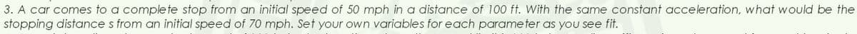 3. A car comes to a complete stop from an initial speed of 50 mph in a distance of 100 ft. With the same constant acceleration, what would be the
stopping distances from an initial speed of 70 mph. Set your own variables for each parameter as you see fit.