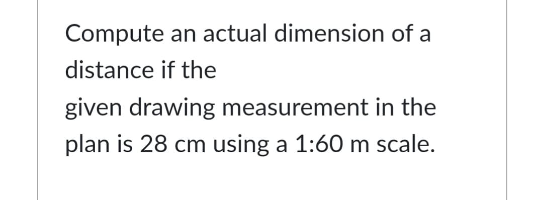 Compute an actual dimension of a
distance if the
given drawing measurement in the
plan is 28 cm using a 1:60 m scale.